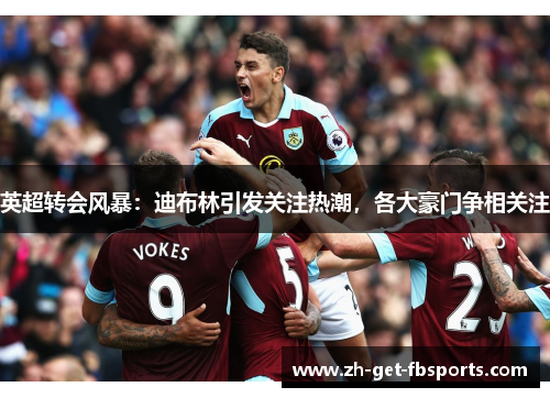 英超转会风暴：迪布林引发关注热潮，各大豪门争相关注