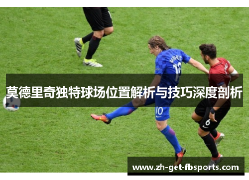 莫德里奇独特球场位置解析与技巧深度剖析