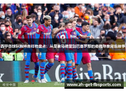 西甲各球队独特吉祥物盘点：从皇家马德里到巴塞罗那的奇趣形象背后故事