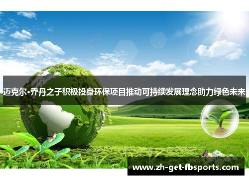 迈克尔·乔丹之子积极投身环保项目推动可持续发展理念助力绿色未来