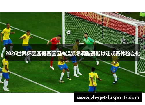 2026世界杯墨西哥赛区因高温紧急调整赛期球迷观赛体验变化